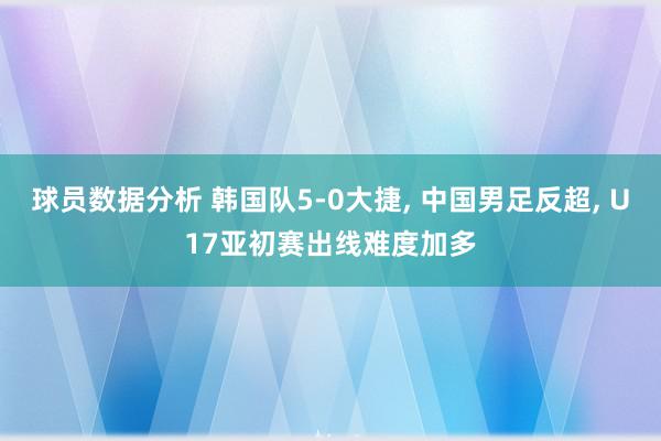 球员数据分析 韩国队5-0大捷, 中国男足反超, U17亚初赛出线难度加多