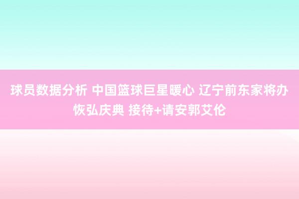 球员数据分析 中国篮球巨星暖心 辽宁前东家将办恢弘庆典 接待+请安郭艾伦