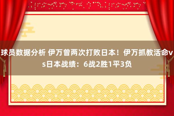 球员数据分析 伊万曾两次打败日本！伊万抓教活命vs日本战绩：6战2胜1平3负