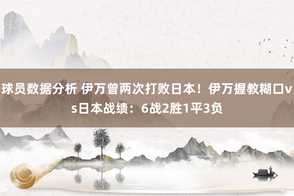 球员数据分析 伊万曾两次打败日本！伊万握教糊口vs日本战绩：6战2胜1平3负