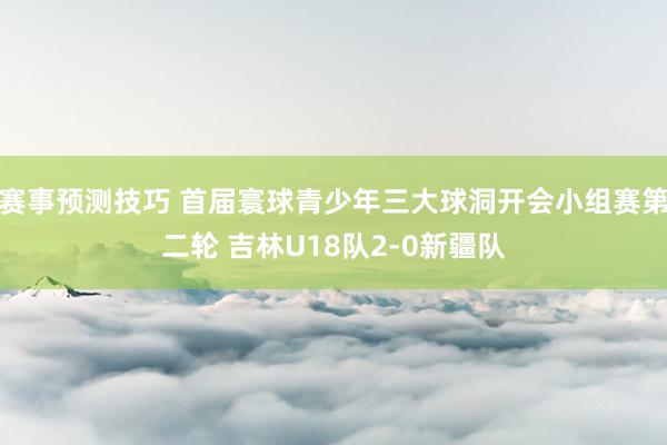 赛事预测技巧 首届寰球青少年三大球洞开会小组赛第二轮 吉林U18队2-0新疆队