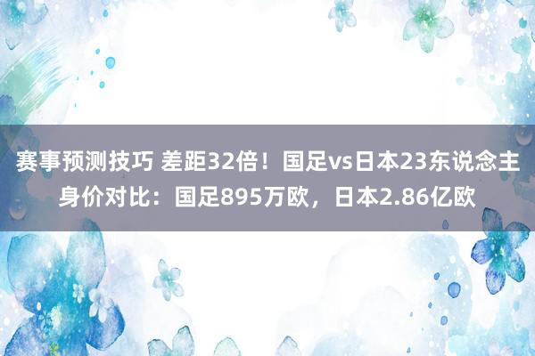 赛事预测技巧 差距32倍！国足vs日本23东说念主身价对比：国足895万欧，日本2.86亿欧