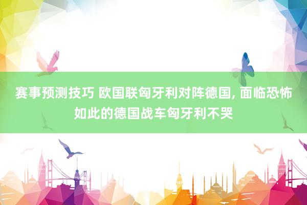 赛事预测技巧 欧国联匈牙利对阵德国, 面临恐怖如此的德国战车匈牙利不哭