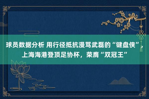 球员数据分析 用行径抵抗漫骂武磊的“键盘侠”，上海海港登顶足协杯，荣膺“双冠王”