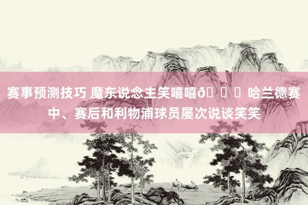 赛事预测技巧 魔东说念主笑嘻嘻😀哈兰德赛中、赛后和利物浦球员屡次说谈笑笑