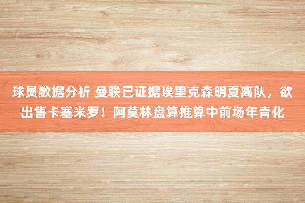 球员数据分析 曼联已证据埃里克森明夏离队，欲出售卡塞米罗！阿莫林盘算推算中前场年青化