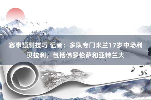 赛事预测技巧 记者：多队专门米兰17岁中场利贝拉利，包括佛罗伦萨和亚特兰大