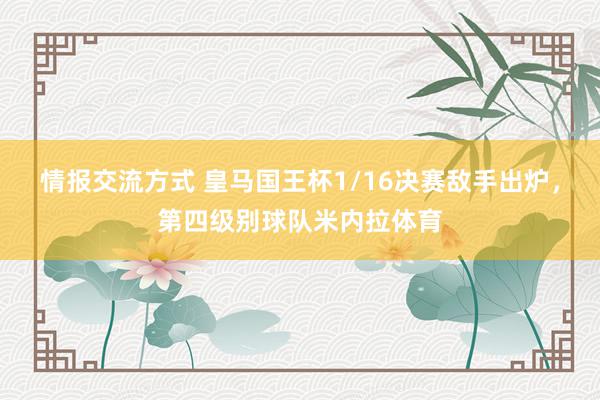 情报交流方式 皇马国王杯1/16决赛敌手出炉，第四级别球队米内拉体育