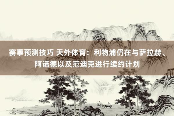 赛事预测技巧 天外体育：利物浦仍在与萨拉赫、阿诺德以及范迪克进行续约计划