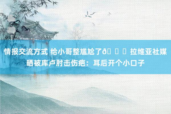 情报交流方式 给小哥整尴尬了😅拉维亚社媒晒被库卢肘击伤疤：耳后开个小口子