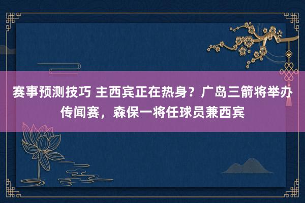 赛事预测技巧 主西宾正在热身？广岛三箭将举办传闻赛，森保一将任球员兼西宾