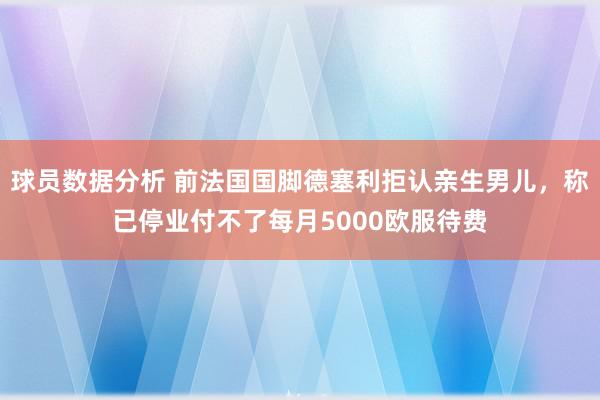 球员数据分析 前法国国脚德塞利拒认亲生男儿，称已停业付不了每月5000欧服待费