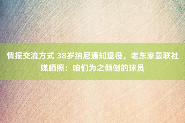 情报交流方式 38岁纳尼通知退役，老东家曼联社媒晒照：咱们为之倾倒的球员