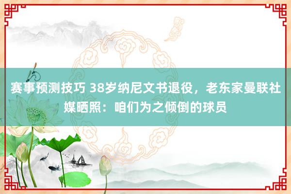 赛事预测技巧 38岁纳尼文书退役，老东家曼联社媒晒照：咱们为之倾倒的球员