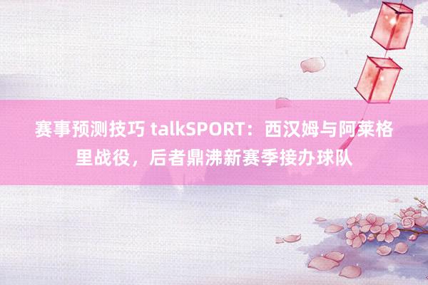 赛事预测技巧 talkSPORT：西汉姆与阿莱格里战役，后者鼎沸新赛季接办球队