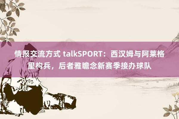 情报交流方式 talkSPORT：西汉姆与阿莱格里构兵，后者雅瞻念新赛季接办球队