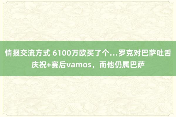 情报交流方式 6100万欧买了个…罗克对巴萨吐舌庆祝+赛后vamos，而他仍属巴萨