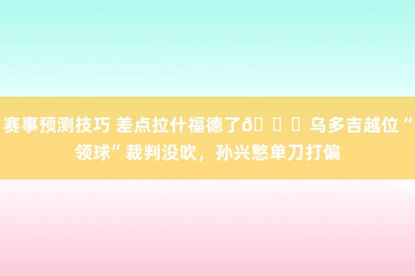 赛事预测技巧 差点拉什福德了😅乌多吉越位“领球”裁判没吹，孙兴慜单刀打偏