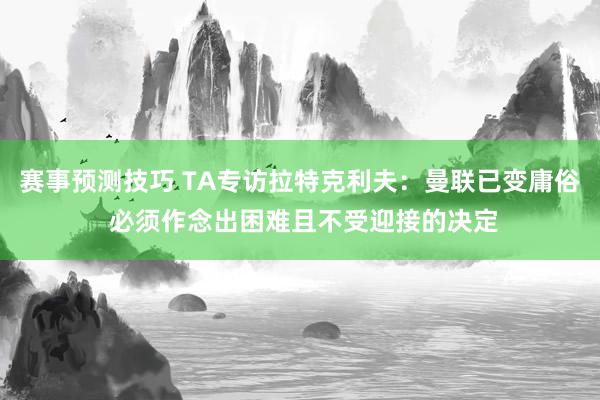 赛事预测技巧 TA专访拉特克利夫：曼联已变庸俗 必须作念出困难且不受迎接的决定