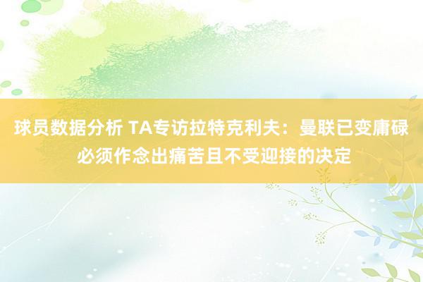 球员数据分析 TA专访拉特克利夫：曼联已变庸碌 必须作念出痛苦且不受迎接的决定