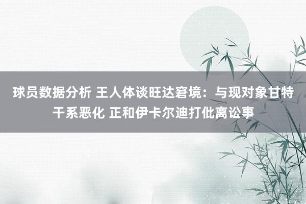 球员数据分析 王人体谈旺达窘境：与现对象甘特干系恶化 正和伊卡尔迪打仳离讼事