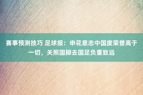 赛事预测技巧 足球报：申花意志中国度荣誉高于一切，关照国脚去国足负重致远