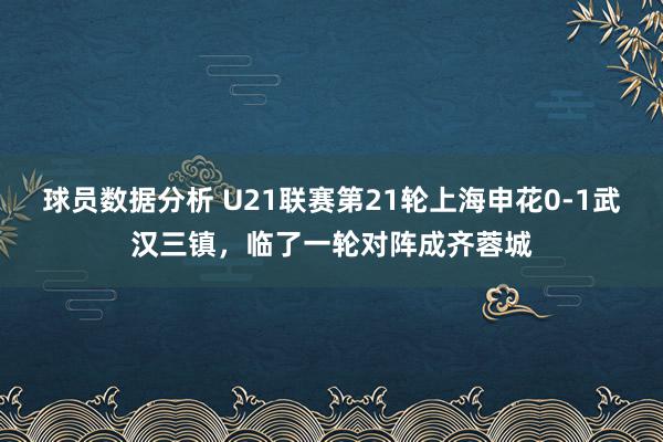 球员数据分析 U21联赛第21轮上海申花0-1武汉三镇，临了一轮对阵成齐蓉城