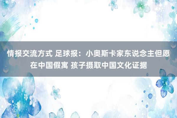 情报交流方式 足球报：小奥斯卡家东说念主但愿在中国假寓 孩子摄取中国文化证据