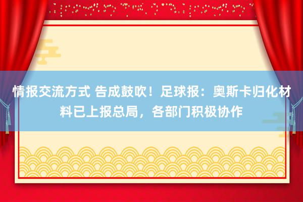 情报交流方式 告成鼓吹！足球报：奥斯卡归化材料已上报总局，各部门积极协作