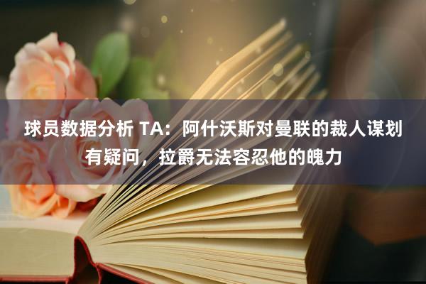 球员数据分析 TA：阿什沃斯对曼联的裁人谋划有疑问，拉爵无法容忍他的魄力