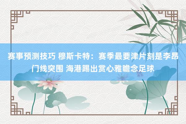 赛事预测技巧 穆斯卡特：赛季最要津片刻是李昂门线突围 海港踢出赏心雅瞻念足球