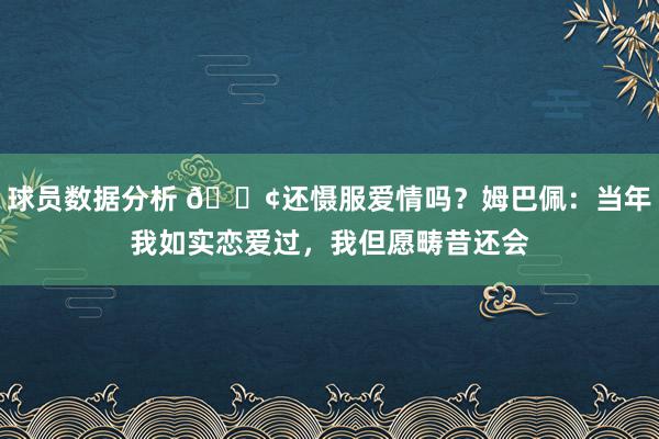 球员数据分析 🐢还慑服爱情吗？姆巴佩：当年我如实恋爱过，我但愿畴昔还会