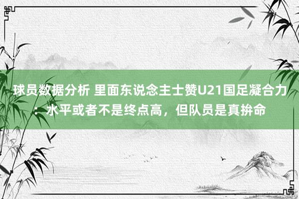 球员数据分析 里面东说念主士赞U21国足凝合力：水平或者不是终点高，但队员是真拚命