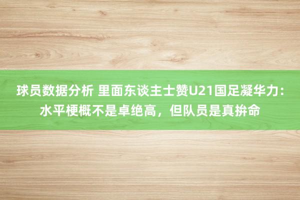 球员数据分析 里面东谈主士赞U21国足凝华力：水平梗概不是卓绝高，但队员是真拚命