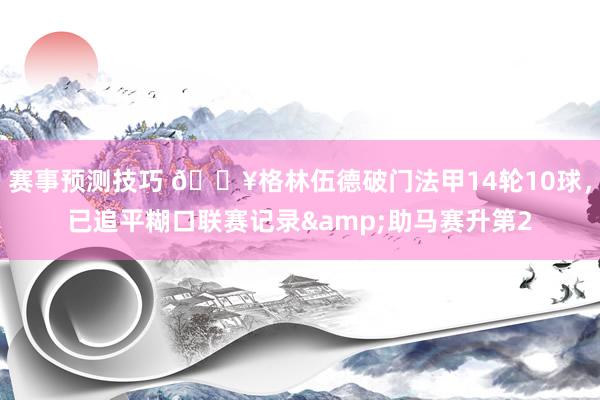 赛事预测技巧 💥格林伍德破门法甲14轮10球，已追平糊口联赛记录&助马赛升第2