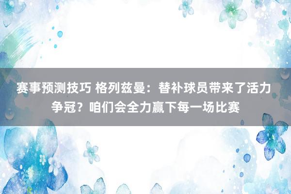 赛事预测技巧 格列兹曼：替补球员带来了活力 争冠？咱们会全力赢下每一场比赛