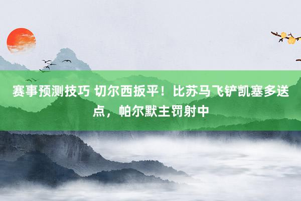 赛事预测技巧 切尔西扳平！比苏马飞铲凯塞多送点，帕尔默主罚射中