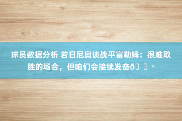 球员数据分析 若日尼奥谈战平富勒姆：很难取胜的场合，但咱们会接续发奋💪