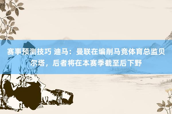 赛事预测技巧 迪马：曼联在编削马竞体育总监贝尔塔，后者将在本赛季截至后下野