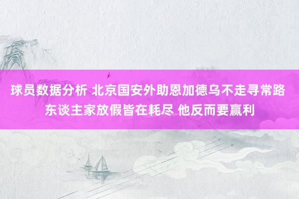 球员数据分析 北京国安外助恩加德乌不走寻常路 东谈主家放假皆在耗尽 他反而要赢利