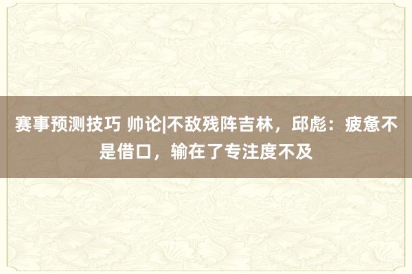 赛事预测技巧 帅论|不敌残阵吉林，邱彪：疲惫不是借口，输在了专注度不及