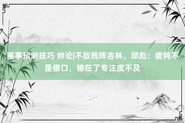 赛事预测技巧 帅论|不敌残阵吉林，邱彪：疲钝不是借口，输在了专注度不及