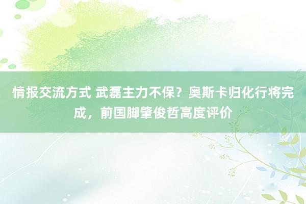 情报交流方式 武磊主力不保？奥斯卡归化行将完成，前国脚肇俊哲高度评价