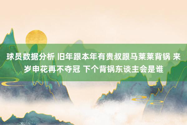 球员数据分析 旧年跟本年有贵叔跟马莱莱背锅 来岁申花再不夺冠 下个背锅东谈主会是谁