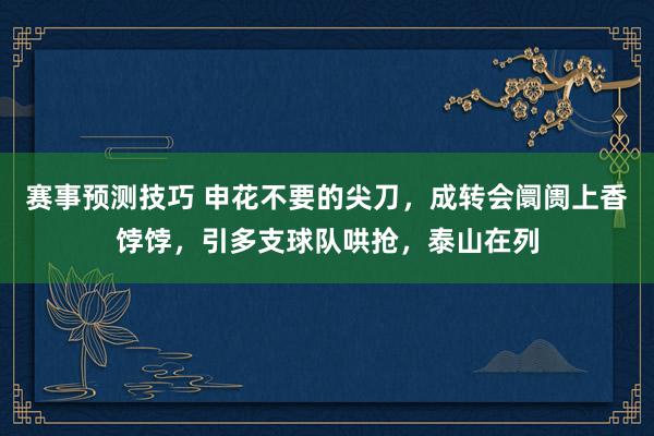 赛事预测技巧 申花不要的尖刀，成转会阛阓上香饽饽，引多支球队哄抢，泰山在列