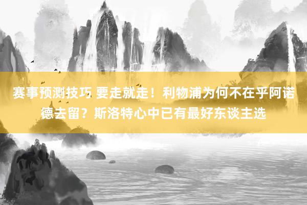 赛事预测技巧 要走就走！利物浦为何不在乎阿诺德去留？斯洛特心中已有最好东谈主选