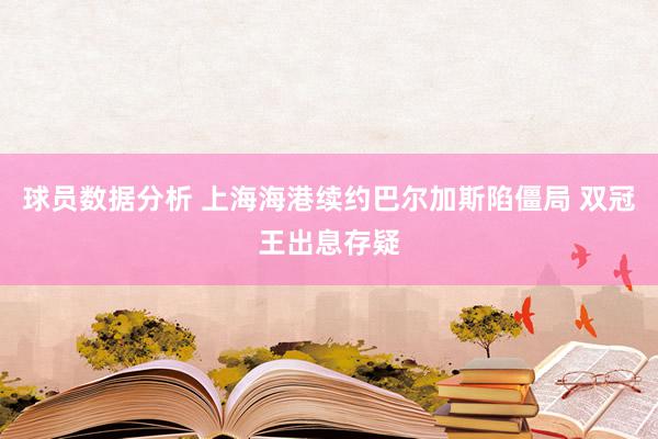 球员数据分析 上海海港续约巴尔加斯陷僵局 双冠王出息存疑