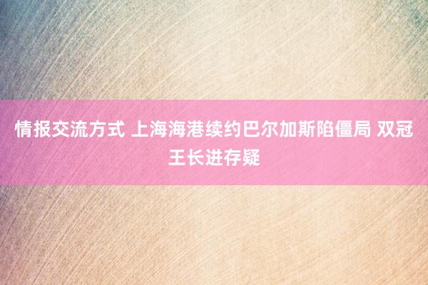 情报交流方式 上海海港续约巴尔加斯陷僵局 双冠王长进存疑