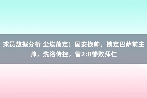 球员数据分析 尘埃落定！国安换帅，锁定巴萨前主帅，洗浴传控，曾2:8惨败拜仁