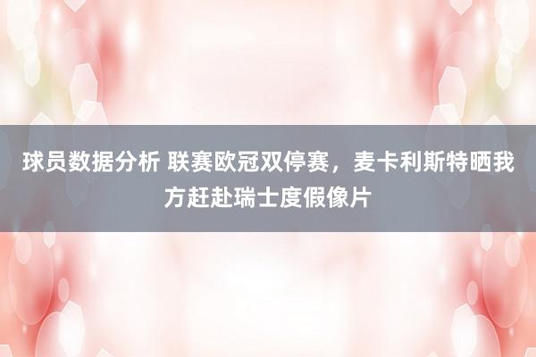 球员数据分析 联赛欧冠双停赛，麦卡利斯特晒我方赶赴瑞士度假像片